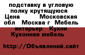 подставку в угловую полку крутящуюся › Цена ­ 900 - Московская обл., Москва г. Мебель, интерьер » Кухни. Кухонная мебель   